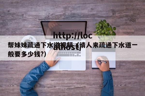帮妹妹疏通下水道视频(请人来疏通下水道一般要多少钱?)